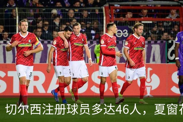 切尔西注册球员多达46人，夏窗花费4亿引进9人，新赛季阵容曝光
