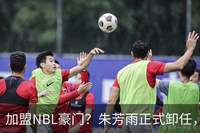 加盟NBL豪门？朱芳雨正式卸任，新去向曝光，接任人选已确定