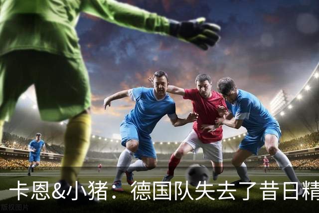 卡恩&小猪：德国队失去了昔日精神属性，球员需承担更多责任